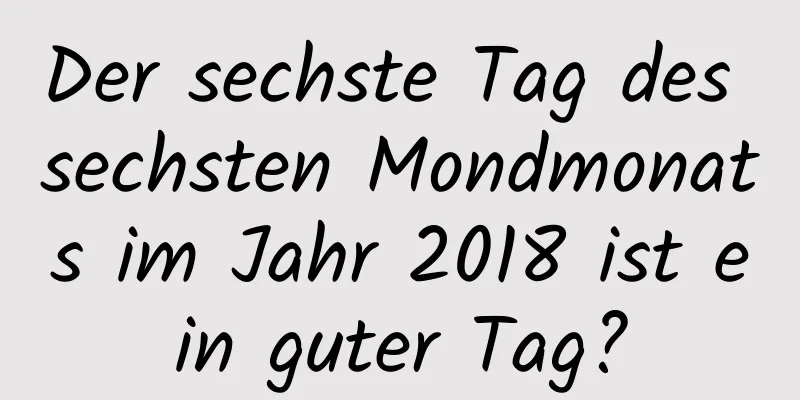 Der sechste Tag des sechsten Mondmonats im Jahr 2018 ist ein guter Tag?