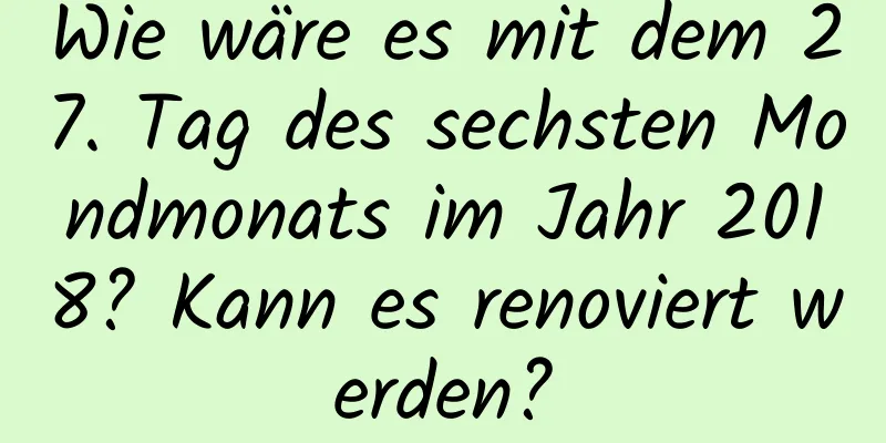 Wie wäre es mit dem 27. Tag des sechsten Mondmonats im Jahr 2018? Kann es renoviert werden?