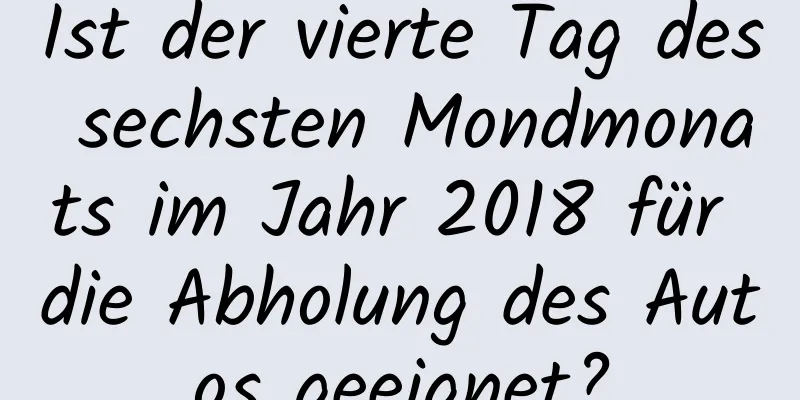 Ist der vierte Tag des sechsten Mondmonats im Jahr 2018 für die Abholung des Autos geeignet?