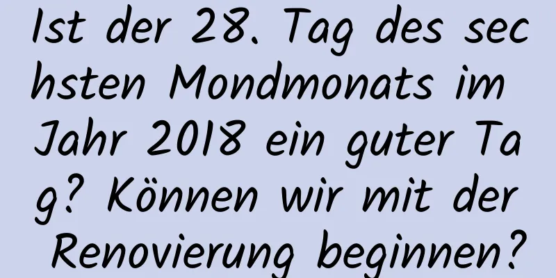 Ist der 28. Tag des sechsten Mondmonats im Jahr 2018 ein guter Tag? Können wir mit der Renovierung beginnen?