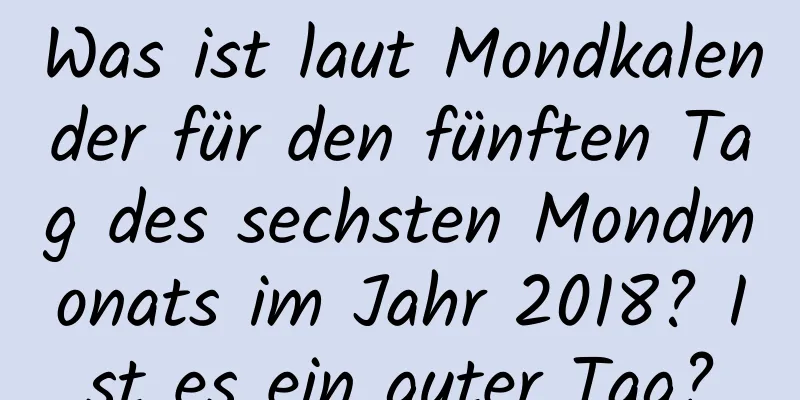 Was ist laut Mondkalender für den fünften Tag des sechsten Mondmonats im Jahr 2018? Ist es ein guter Tag?