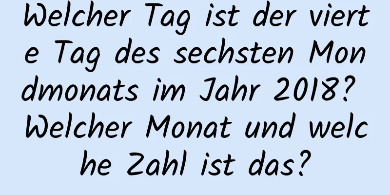 Welcher Tag ist der vierte Tag des sechsten Mondmonats im Jahr 2018? Welcher Monat und welche Zahl ist das?