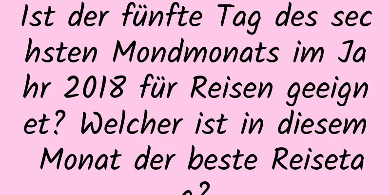 Ist der fünfte Tag des sechsten Mondmonats im Jahr 2018 für Reisen geeignet? Welcher ist in diesem Monat der beste Reisetag?