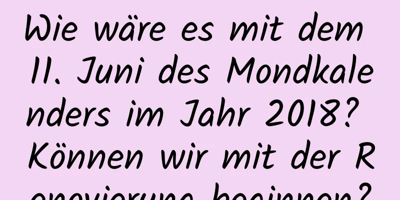 Wie wäre es mit dem 11. Juni des Mondkalenders im Jahr 2018? Können wir mit der Renovierung beginnen?