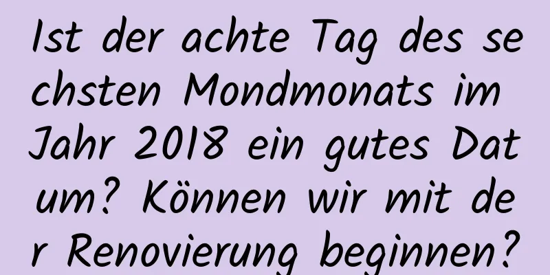 Ist der achte Tag des sechsten Mondmonats im Jahr 2018 ein gutes Datum? Können wir mit der Renovierung beginnen?