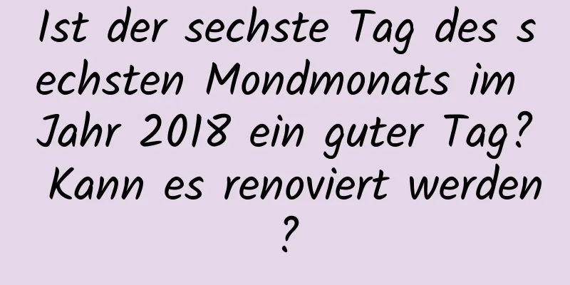 Ist der sechste Tag des sechsten Mondmonats im Jahr 2018 ein guter Tag? Kann es renoviert werden?