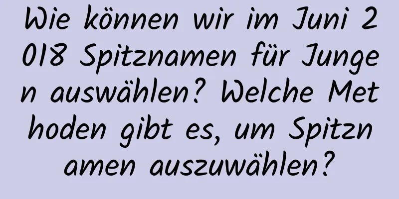 Wie können wir im Juni 2018 Spitznamen für Jungen auswählen? Welche Methoden gibt es, um Spitznamen auszuwählen?