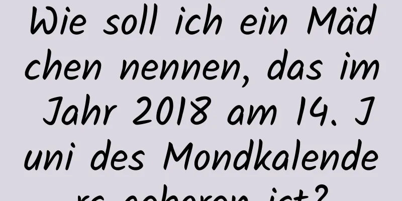 Wie soll ich ein Mädchen nennen, das im Jahr 2018 am 14. Juni des Mondkalenders geboren ist?