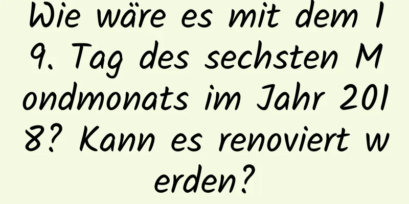 Wie wäre es mit dem 19. Tag des sechsten Mondmonats im Jahr 2018? Kann es renoviert werden?