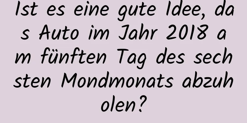 Ist es eine gute Idee, das Auto im Jahr 2018 am fünften Tag des sechsten Mondmonats abzuholen?