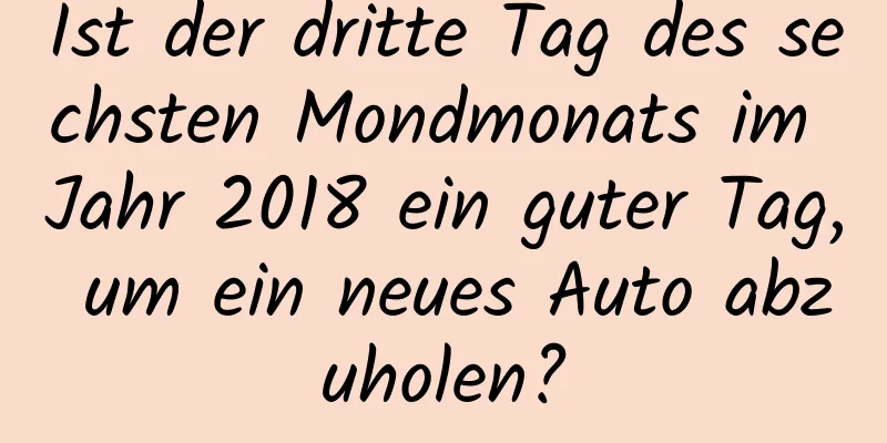 Ist der dritte Tag des sechsten Mondmonats im Jahr 2018 ein guter Tag, um ein neues Auto abzuholen?