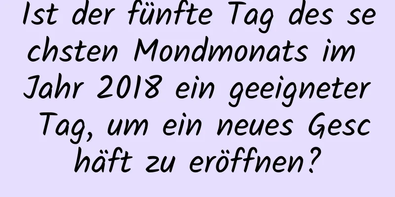 Ist der fünfte Tag des sechsten Mondmonats im Jahr 2018 ein geeigneter Tag, um ein neues Geschäft zu eröffnen?