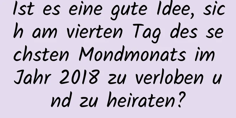 Ist es eine gute Idee, sich am vierten Tag des sechsten Mondmonats im Jahr 2018 zu verloben und zu heiraten?