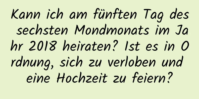 Kann ich am fünften Tag des sechsten Mondmonats im Jahr 2018 heiraten? Ist es in Ordnung, sich zu verloben und eine Hochzeit zu feiern?