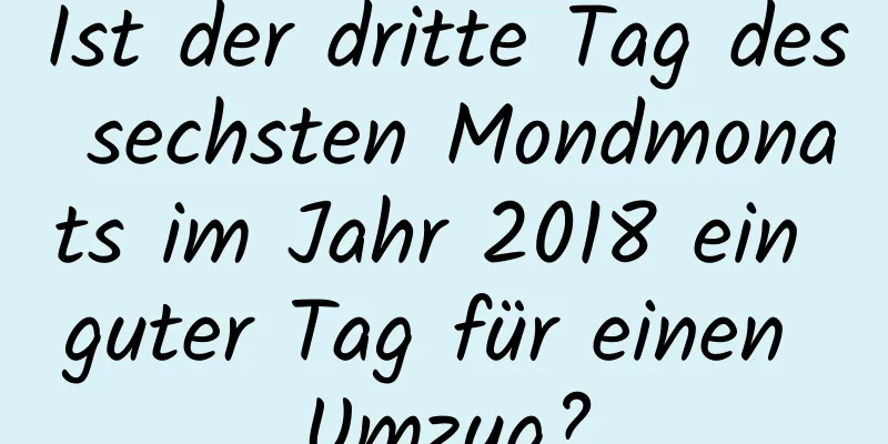 Ist der dritte Tag des sechsten Mondmonats im Jahr 2018 ein guter Tag für einen Umzug?