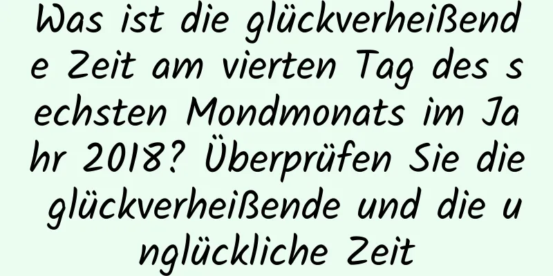 Was ist die glückverheißende Zeit am vierten Tag des sechsten Mondmonats im Jahr 2018? Überprüfen Sie die glückverheißende und die unglückliche Zeit