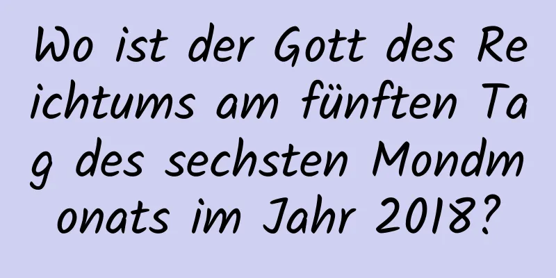 Wo ist der Gott des Reichtums am fünften Tag des sechsten Mondmonats im Jahr 2018?