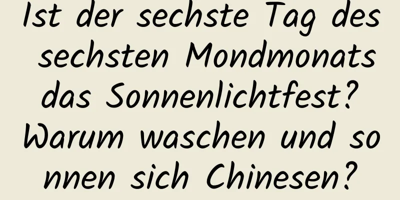 Ist der sechste Tag des sechsten Mondmonats das Sonnenlichtfest? Warum waschen und sonnen sich Chinesen?