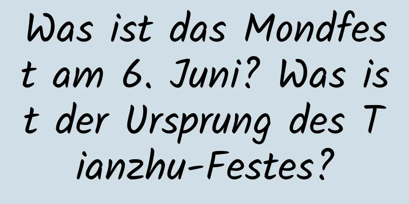 Was ist das Mondfest am 6. Juni? Was ist der Ursprung des Tianzhu-Festes?