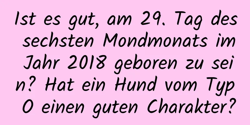 Ist es gut, am 29. Tag des sechsten Mondmonats im Jahr 2018 geboren zu sein? Hat ein Hund vom Typ O einen guten Charakter?