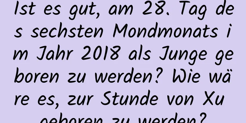 Ist es gut, am 28. Tag des sechsten Mondmonats im Jahr 2018 als Junge geboren zu werden? Wie wäre es, zur Stunde von Xu geboren zu werden?