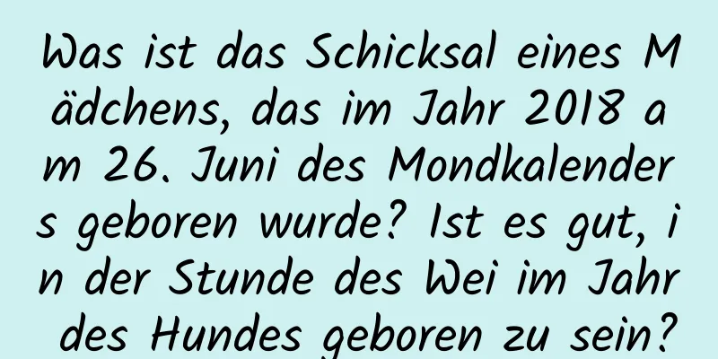 Was ist das Schicksal eines Mädchens, das im Jahr 2018 am 26. Juni des Mondkalenders geboren wurde? Ist es gut, in der Stunde des Wei im Jahr des Hundes geboren zu sein?