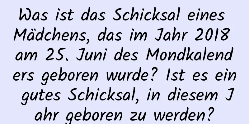 Was ist das Schicksal eines Mädchens, das im Jahr 2018 am 25. Juni des Mondkalenders geboren wurde? Ist es ein gutes Schicksal, in diesem Jahr geboren zu werden?