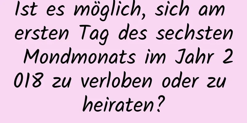 Ist es möglich, sich am ersten Tag des sechsten Mondmonats im Jahr 2018 zu verloben oder zu heiraten?