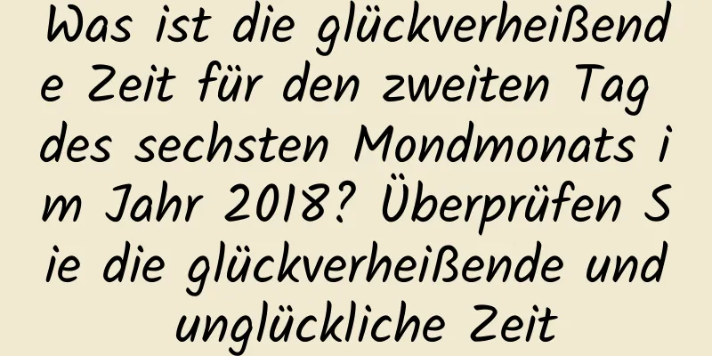 Was ist die glückverheißende Zeit für den zweiten Tag des sechsten Mondmonats im Jahr 2018? Überprüfen Sie die glückverheißende und unglückliche Zeit