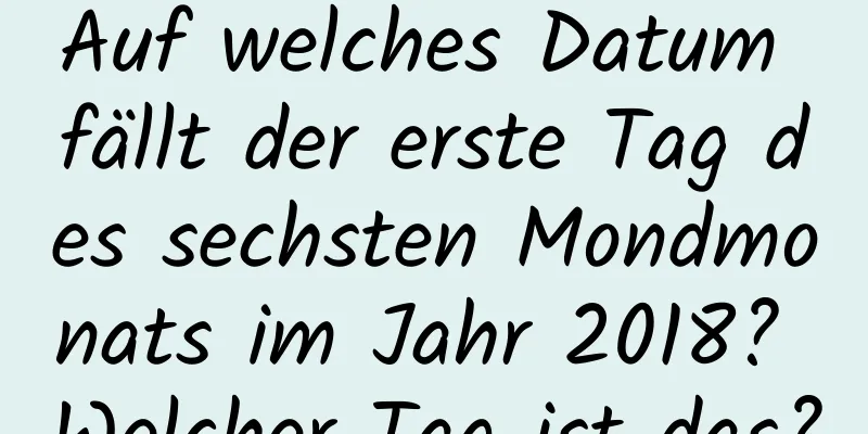 Auf welches Datum fällt der erste Tag des sechsten Mondmonats im Jahr 2018? Welcher Tag ist das?