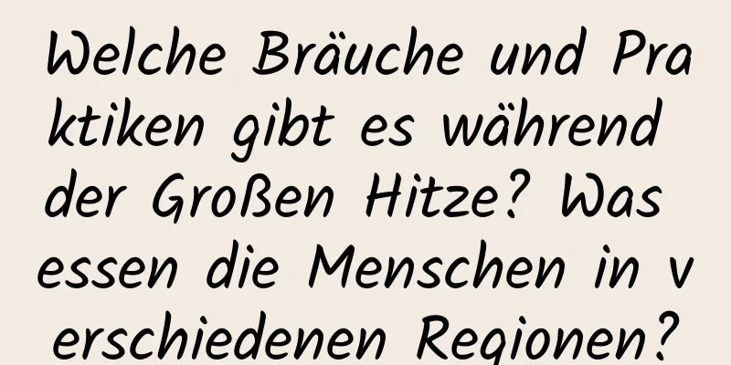 Welche Bräuche und Praktiken gibt es während der Großen Hitze? Was essen die Menschen in verschiedenen Regionen?