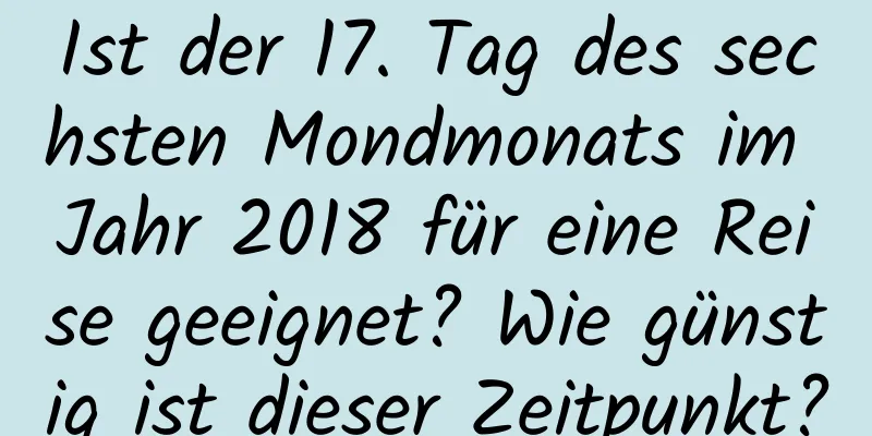 Ist der 17. Tag des sechsten Mondmonats im Jahr 2018 für eine Reise geeignet? Wie günstig ist dieser Zeitpunkt?