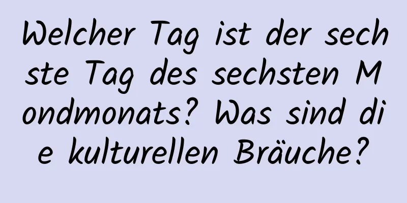 Welcher Tag ist der sechste Tag des sechsten Mondmonats? Was sind die kulturellen Bräuche?