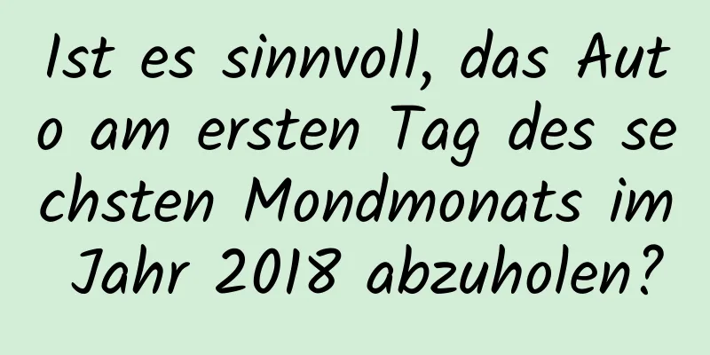 Ist es sinnvoll, das Auto am ersten Tag des sechsten Mondmonats im Jahr 2018 abzuholen?