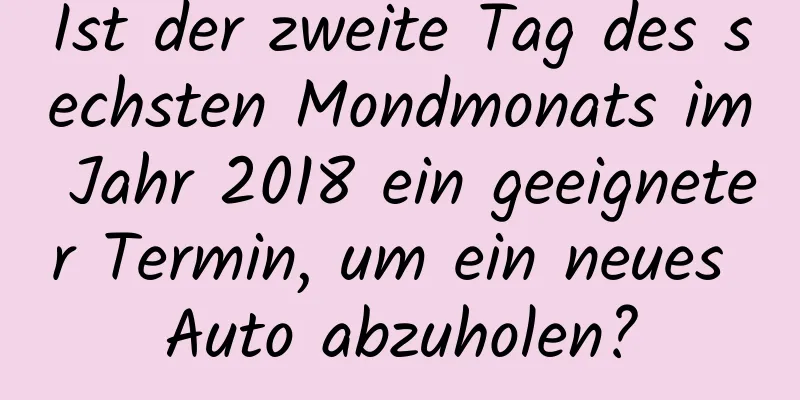 Ist der zweite Tag des sechsten Mondmonats im Jahr 2018 ein geeigneter Termin, um ein neues Auto abzuholen?