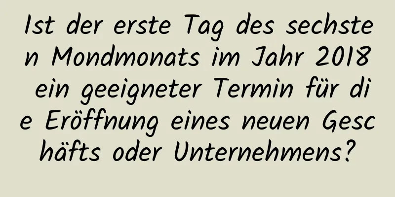 Ist der erste Tag des sechsten Mondmonats im Jahr 2018 ein geeigneter Termin für die Eröffnung eines neuen Geschäfts oder Unternehmens?