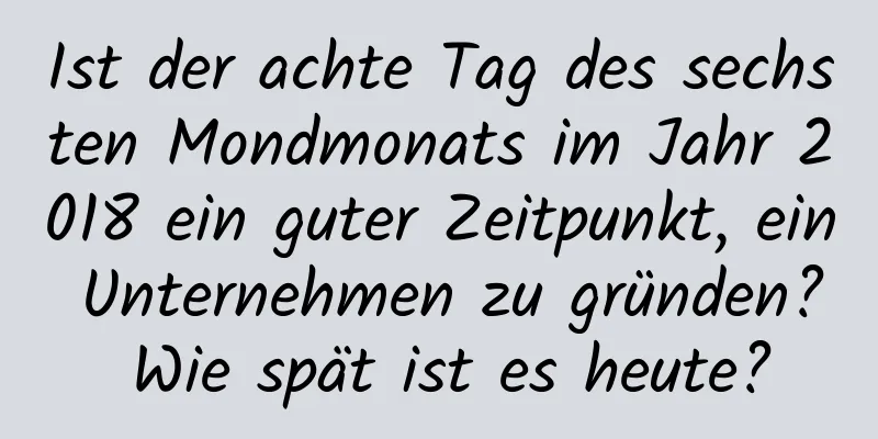 Ist der achte Tag des sechsten Mondmonats im Jahr 2018 ein guter Zeitpunkt, ein Unternehmen zu gründen? Wie spät ist es heute?