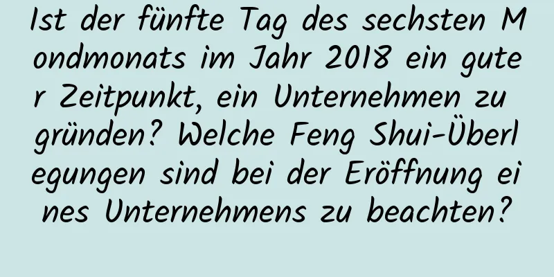 Ist der fünfte Tag des sechsten Mondmonats im Jahr 2018 ein guter Zeitpunkt, ein Unternehmen zu gründen? Welche Feng Shui-Überlegungen sind bei der Eröffnung eines Unternehmens zu beachten?