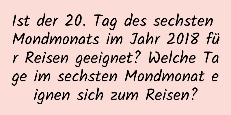 Ist der 20. Tag des sechsten Mondmonats im Jahr 2018 für Reisen geeignet? Welche Tage im sechsten Mondmonat eignen sich zum Reisen?