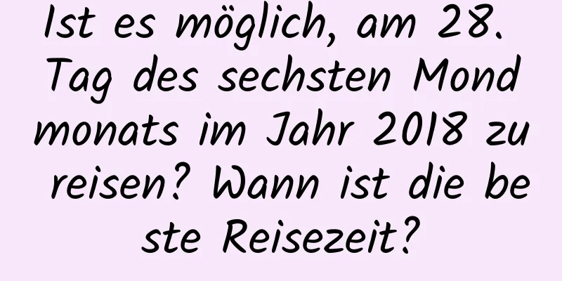 Ist es möglich, am 28. Tag des sechsten Mondmonats im Jahr 2018 zu reisen? Wann ist die beste Reisezeit?