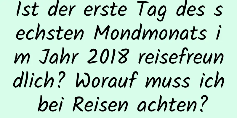 Ist der erste Tag des sechsten Mondmonats im Jahr 2018 reisefreundlich? Worauf muss ich bei Reisen achten?