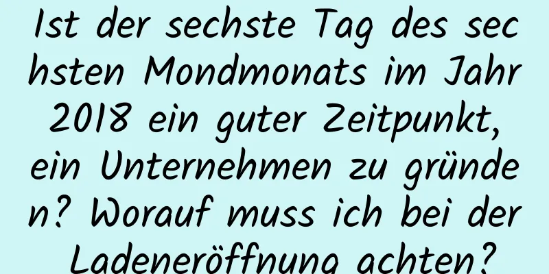 Ist der sechste Tag des sechsten Mondmonats im Jahr 2018 ein guter Zeitpunkt, ein Unternehmen zu gründen? Worauf muss ich bei der Ladeneröffnung achten?