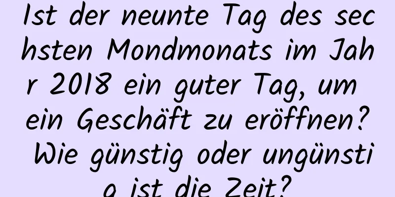 Ist der neunte Tag des sechsten Mondmonats im Jahr 2018 ein guter Tag, um ein Geschäft zu eröffnen? Wie günstig oder ungünstig ist die Zeit?