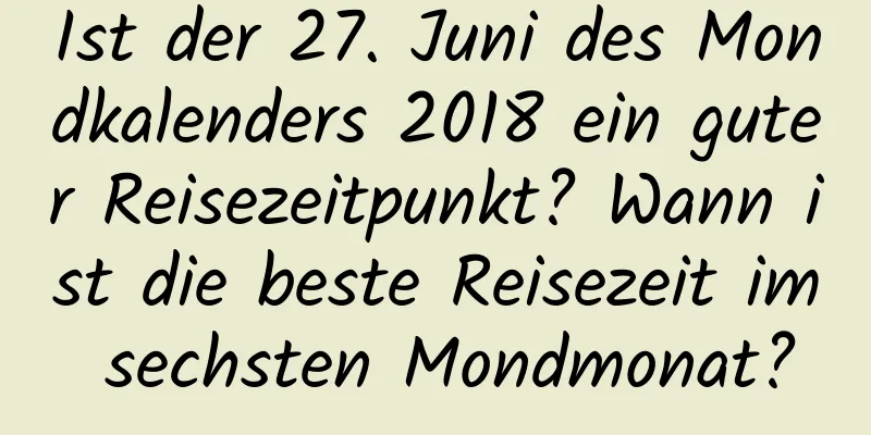 Ist der 27. Juni des Mondkalenders 2018 ein guter Reisezeitpunkt? Wann ist die beste Reisezeit im sechsten Mondmonat?