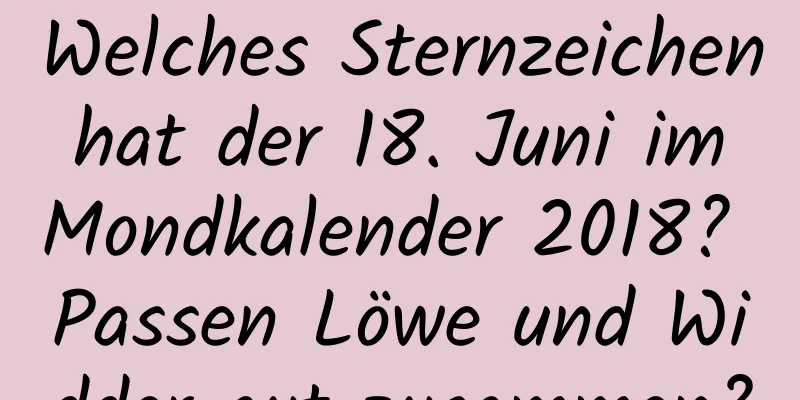 Welches Sternzeichen hat der 18. Juni im Mondkalender 2018? Passen Löwe und Widder gut zusammen?