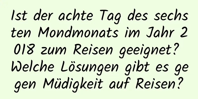 Ist der achte Tag des sechsten Mondmonats im Jahr 2018 zum Reisen geeignet? Welche Lösungen gibt es gegen Müdigkeit auf Reisen?