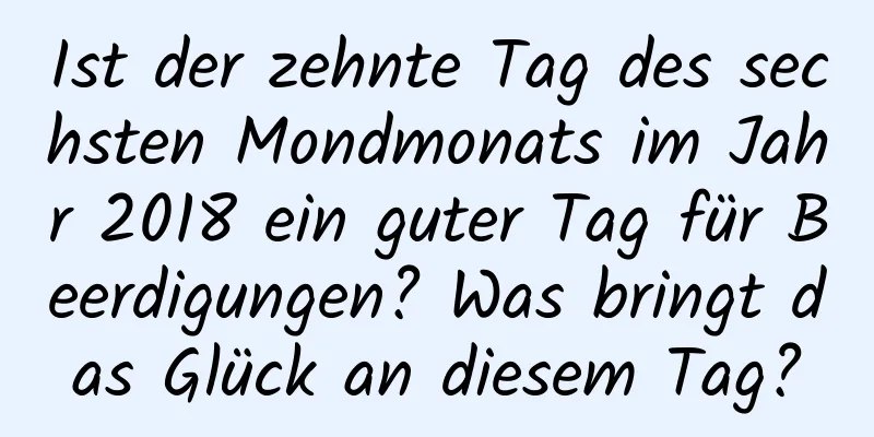 Ist der zehnte Tag des sechsten Mondmonats im Jahr 2018 ein guter Tag für Beerdigungen? Was bringt das Glück an diesem Tag?