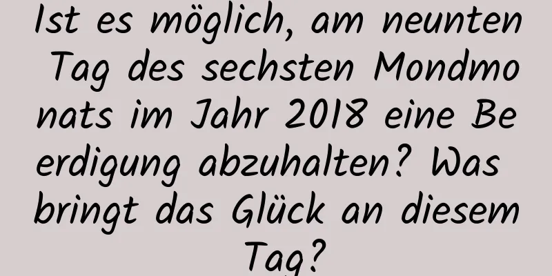 Ist es möglich, am neunten Tag des sechsten Mondmonats im Jahr 2018 eine Beerdigung abzuhalten? Was bringt das Glück an diesem Tag?