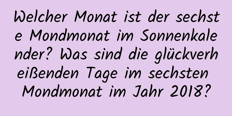 Welcher Monat ist der sechste Mondmonat im Sonnenkalender? Was sind die glückverheißenden Tage im sechsten Mondmonat im Jahr 2018?