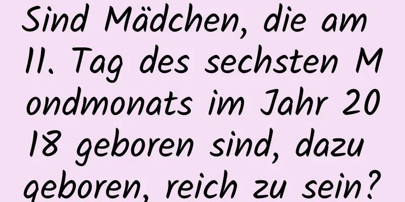 Sind Mädchen, die am 11. Tag des sechsten Mondmonats im Jahr 2018 geboren sind, dazu geboren, reich zu sein?